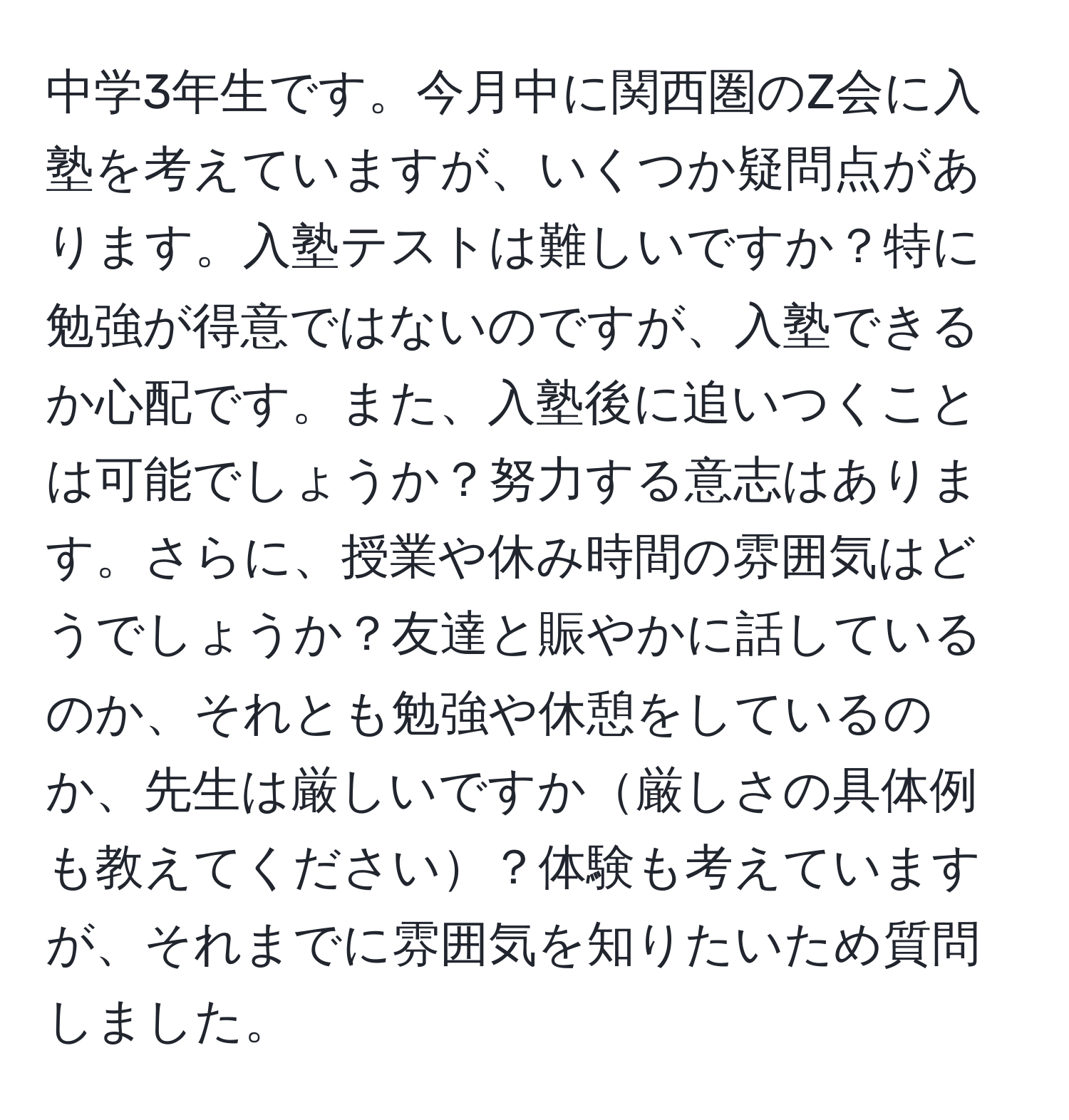 中学3年生です。今月中に関西圏のZ会に入塾を考えていますが、いくつか疑問点があります。入塾テストは難しいですか？特に勉強が得意ではないのですが、入塾できるか心配です。また、入塾後に追いつくことは可能でしょうか？努力する意志はあります。さらに、授業や休み時間の雰囲気はどうでしょうか？友達と賑やかに話しているのか、それとも勉強や休憩をしているのか、先生は厳しいですか厳しさの具体例も教えてください？体験も考えていますが、それまでに雰囲気を知りたいため質問しました。