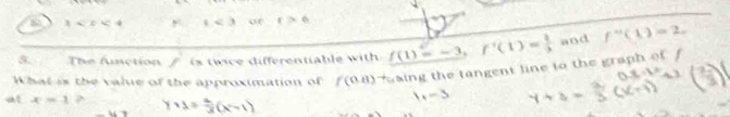 1 , 1<3</tex> c18° r>6
5 The Anction f is tw ice differentiable w ith f(1)=-3, f'(1)= 1/3  and f''(1)=2. 
What is the value of the approximation of f(0.8) aing the tangent line to the graph of f
at x=1 y+1= a/3 (x-1)
1+-3