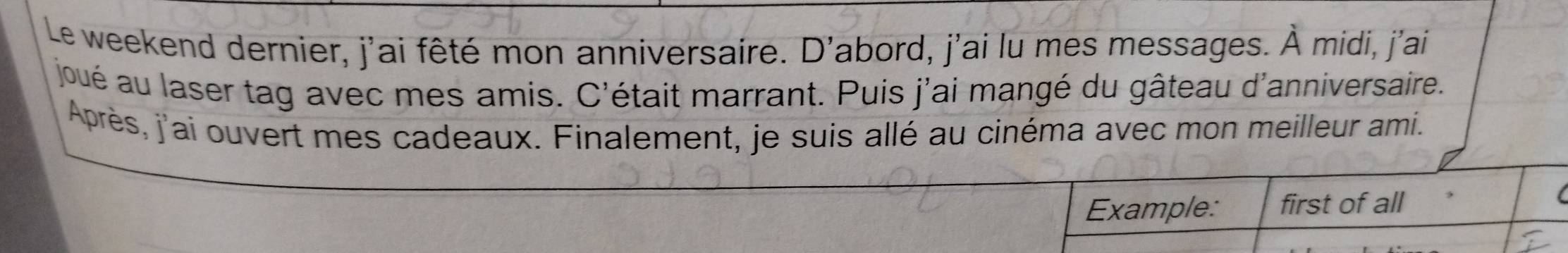 Le weekend dernier, j'ai fêté mon anniversaire. D'abord, j'ai lu mes messages. À midi, j'ai 
joué au laser tag avec mes amis. C'était marrant. Puis j'ai mangé du gâteau d'anniversaire. 
Après, j'ai ouvert mes cadeaux. Finalement, je suis allé au cinéma avec mon meilleur ami. 
Example: first of all