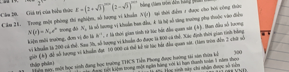 Cầu 19. 
Câu 20. Giá trị của biểu thức E=(2+sqrt(3))^2024(2-sqrt(3))^2025 N(t) bằng (làm tròn đên hàng phản 1 
Câu 21. Trong một phòng thí nghiệm, số lượng vi khuẩn tại thời điểm / được cho bởi công thức
N(t)=N_0.e^(kt) trong đó N_0 là số lương vị khuẩn ban đầu, k là hệ số tăng trưởng phụ thuộc vào điều 
kiện môi trường, đơn vị đo là h^(-1) , 7 là thời gian tính từ lúc bắt đầu quan sát (h). Ban đầu số lương 
vi khuẩn là 200 cá thể. Sau 3h, số lượng vi khuẩn đo được là 800 cá thể. Xác định thời gian tính bằng 
giờ (h) để số lượng vi khuẩn đạt 10 000 cá thể kể từ lúc bắt đầu quan sát. (làm tròn đến 2 chữ số 
Hiện nay, một học sinh đang học trường THCS Tiền Phong được hướng tài sản thừa kế 300
thập phân) 
Tựnc tiết kiệm trong một ngân hàng với ki hạn thanh toán 1 năm theo 
Học sinh này chi nhận được số tiên 88 VNĐ