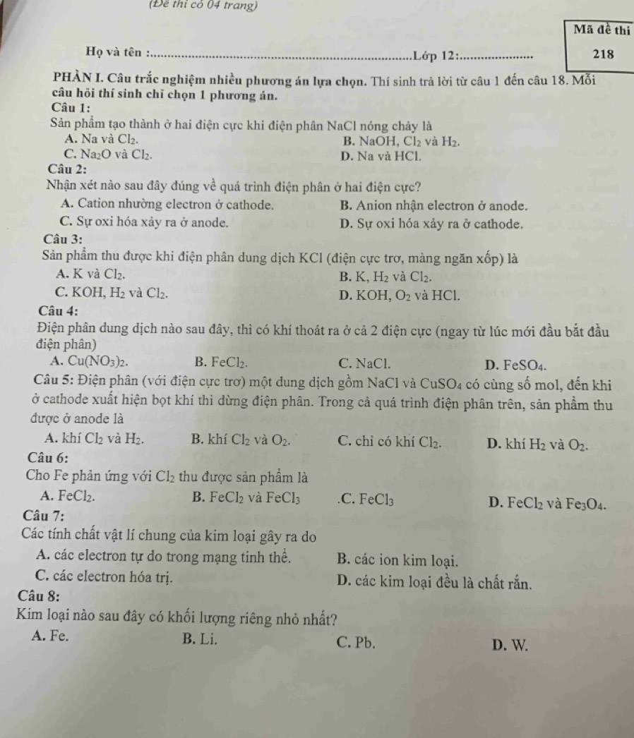 (Đề thỉ có 04 trang)
Mã đề thi
Họ và tên :_ .Lớp 12:_ 218
PHÀN I. Câu trắc nghiệm nhiều phương án lựa chọn. Thí sinh trả lời từ câu 1 đến câu 18. Mỗi
câu hỏi thí sinh chī chọn 1 phương án.
Câu 1:
Sản phẩm tạo thành ở hai điện cực khi điện phân NaCl nóng chảy là
A. Na và Cl_2. B. NaOH, C l_2 và H_2.
C. Na_2O và Cl_2. D. Na và HCl.
Câu 2:
Nhận xét nào sau đây đúng về quá trình điện phân ở hai điện cực?
A. Cation nhường electron ở cathode. B. Anion nhận electron ở anode.
C. Sự oxi hóa xảy ra ở anode. D. Sự oxi hóa xảy ra ở cathode.
Câu 3:
Sản phẩm thu được khi điện phân dung dịch KCl (điện cực trơ, màng ngăn xốp) là
A. K và Cl_2. B. K, H_2 và Cl_2.
C. KOH, H_2 và Cl_2. D. KO OH, O_2 và HCl.
Câu 4:
Điện phân dung dịch nào sau đây, thì có khí thoát ra ở cả 2 điện cực (ngay từ lúc mới đầu bắt đầu
điện phân)
A. Cu(NO_3)_2. B. FeCl_2. C. NaCl. D. F eSO_4.
Câu 5: Điện phân (với điện cực trơ) một dung dịch gồm NaCl và CuSO4 có cùng số mol, đến khi
ở cathode xuất hiện bọt khí thì dừng điện phân. Trong cả quá trình điện phân trên, sản phẩm thu
được ở anode là
A. khí Cl_2 và H_2. B. khí Cl_2 và O_2. C. chỉ có khí Cl_2. D. khí H_2 và O_2.
Câu 6:
Cho Fe phản ứng với Cl_2 thu được sản phẩm là
A. FeCl_2. B. FeCl_2 và FeCl_3 C. FeCl_3 D. FeCl_2 và Fe_3O_4.
Câu 7:
Các tính chất vật lí chung của kim loại gây ra do
A. các electron tự do trong mạng tinh thể. B. các ion kim loại.
C. các electron hóa trị. D. các kim loại đều là chất rắn.
Câu 8:
Kim loại nào sau đây có khối lượng riêng nhỏ nhất?
A. Fe. B. Li. C. Pb. D. W.