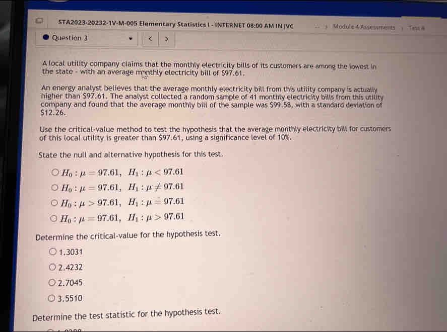 STA2023-20232-1V-M-005 Elementary Statistics I - INTERNET 08:00 AM IN|VC Madule 4 Assessments : TestA
Question 3 >
A local utility company claims that the monthly electricity bills of its customers are among the lowest in
the state - with an average monthly electricity bill of $97.61.
An energy analyst believes that the average monthly electricity bill from this utility company is actually
higher than $97.61. The analyst collected a random sample of 41 monthly electricity bills from this utility
company and found that the average monthly bill of the sample was $99.58, with a standard deviation of
S12.26.
Use the critical-value method to test the hypothesis that the average monthly electricity bill for customers
of this local utility is greater than $97.61, using a significance level of 10%.
State the null and alternative hypothesis for this test.
H_0:mu =97.61, H_1:mu <97.61
H_0:mu =97.61, H_1:mu != 97.61
H_0:mu >97.61, H_1:mu =97.61
H_0:mu =97.61, H_1:mu >97.61
Determine the critical-value for the hypothesis test.
1. 3031
2.4232
2. 7045
3.5510
Determine the test statistic for the hypothesis test.