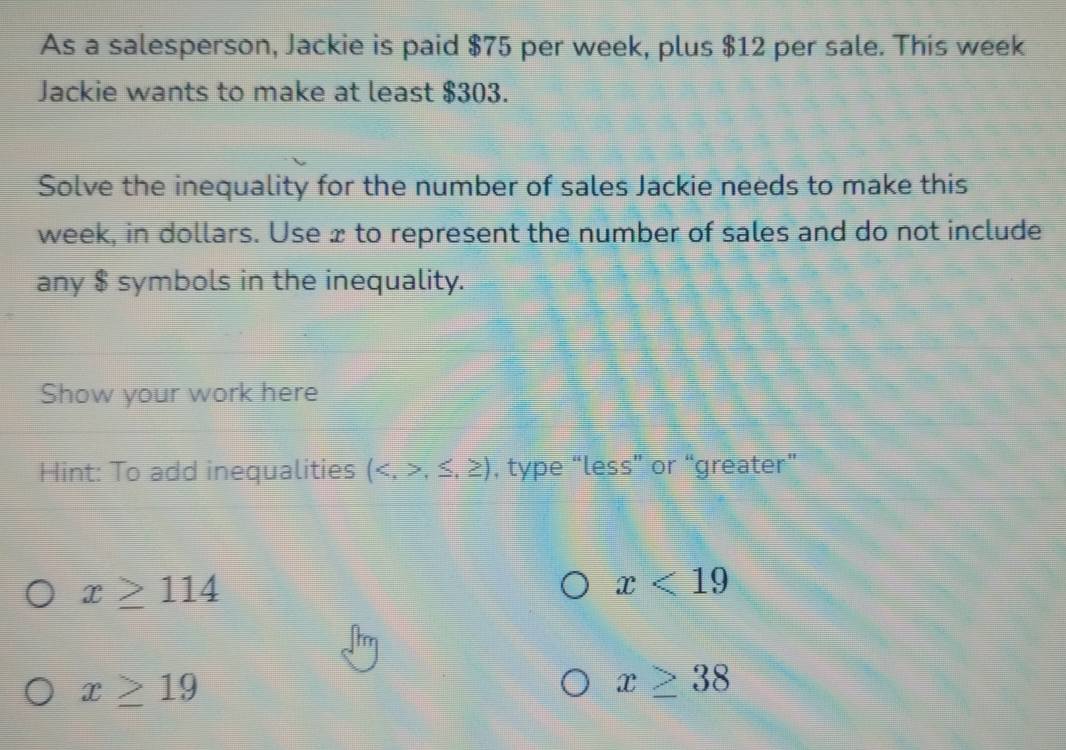 As a salesperson, Jackie is paid $75 per week, plus $12 per sale. This week
Jackie wants to make at least $303. 
Solve the inequality for the number of sales Jackie needs to make this
week, in dollars. Use x to represent the number of sales and do not include 
any $ symbols in the inequality. 
Show your work here 
Hint: To add inequalities (,≤ ,≥ ) , type “less” or “greater”
x≥ 114
x<19</tex>
x≥ 19
x≥ 38