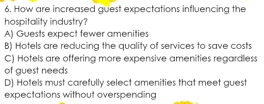 How are increased guest expectations influencing the
hospitality industry?
A) Guests expect fewer amenities
B) Hotels are reducing the quality of services to save costs
C) Hotels are offering more expensive amenities regardless
of guest needs
D) Hotels must carefully select amenities that meet guest
expectations without overspending