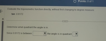 Evaluate the trigonometric function directly, without first changing to degree measure.
tan 0.6172
Determine what quadrant the angle is in 
Since 0.6172 is between □ the angle is in quadrant Y