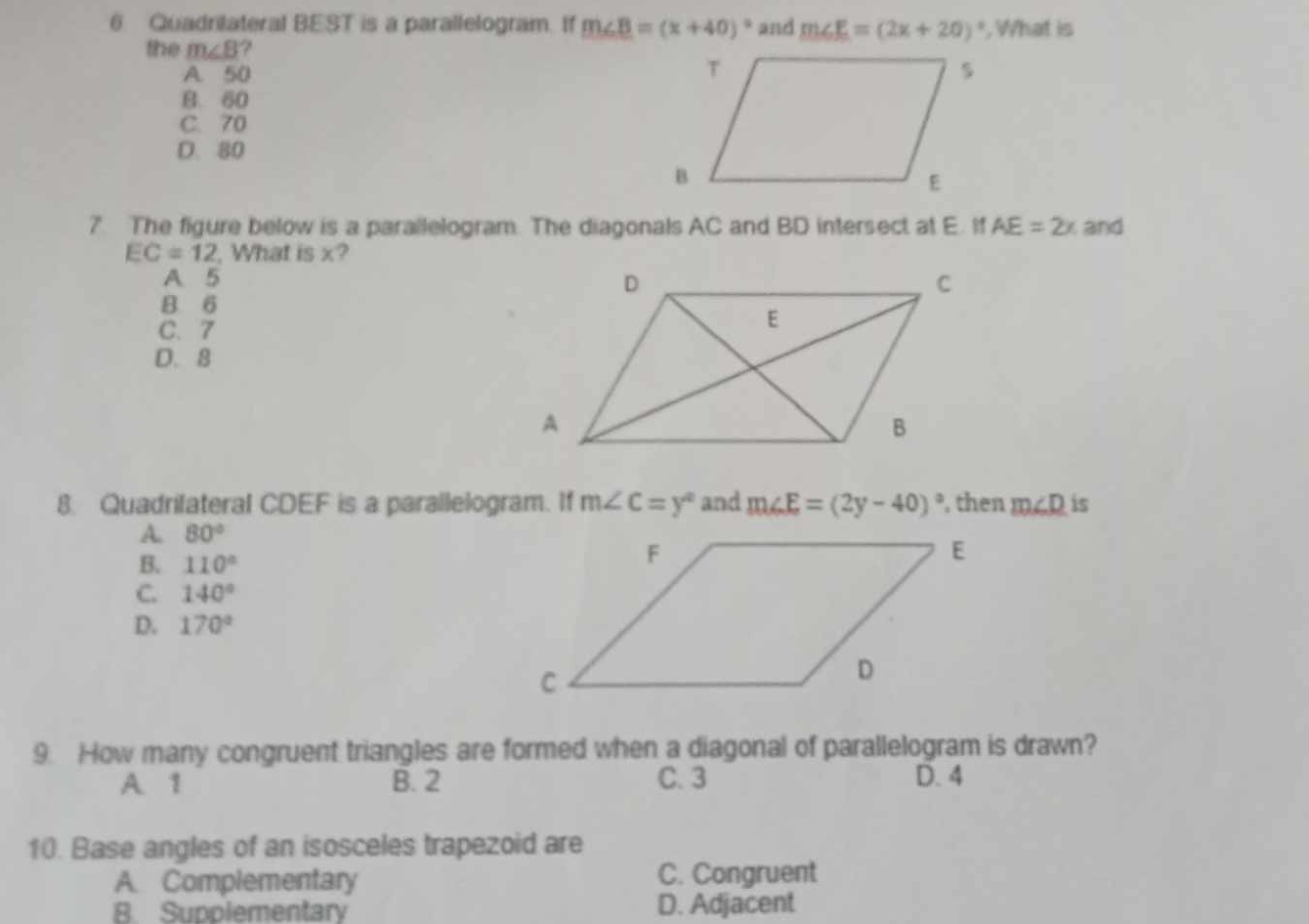 Quadrilateral BEST is a parallelogram. If m∠ B=(x+40)^circ  and m∠ E=(2x+20)^circ  , What is
the m∠ B ?
A. 50
B. 60
C. 70
D. 80
7. The figure below is a parallelogram. The diagonals AC and BD intersect at E. If AE=2x and
EC=12 , What is x?
A 5
8 6
C. 7
D. 8
8. Quadrifateral CDEF is a parallelogram. If m∠ C=y° and m∠ E=(2y-40)^circ  then m∠ D is
A. 80°
B. 110°
C. 140°
D. 170°
9. How many congruent triangles are formed when a diagonal of parallelogram is drawn?
A. 1 B. 2 C. 3 D. 4
10. Base angles of an isosceles trapezoid are
A. Complementary C. Congruent
B. Supplementary D. Adjacent