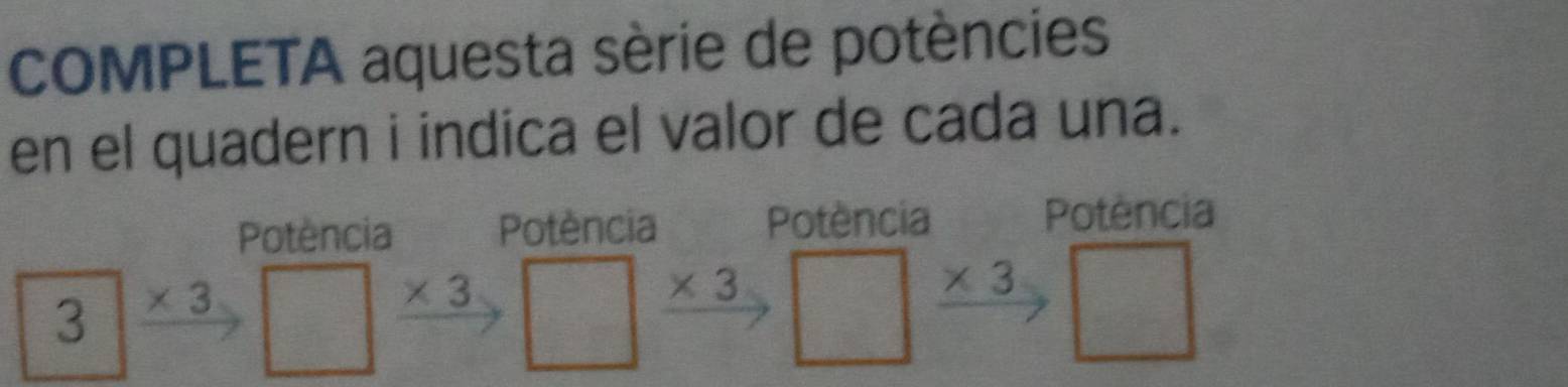 COMPLETA aquesta sèrie de potències 
en el quadern i indica el valor de cada una. 
Potència Potència Potència 
Potência
3 * 3
* 3
* 3
* 3