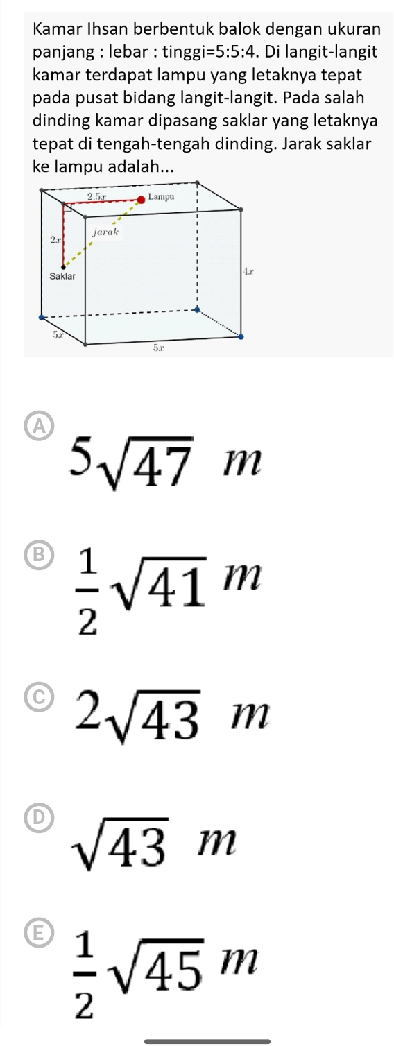 Kamar Ihsan berbentuk balok dengan ukuran
panjang : lebar : tingg i=5:5:4. Di langit-langit
kamar terdapat lampu yang letaknya tepat
pada pusat bidang langit-langit. Pada salah
dinding kamar dipasang saklar yang letaknya
tepat di tengah-tengah dinding. Jarak saklar
ke lampu adalah...
A
5sqrt(47)m
B  1/2 sqrt(41)m
2sqrt(43)m
sqrt(43)m
 1/2 sqrt(45)m