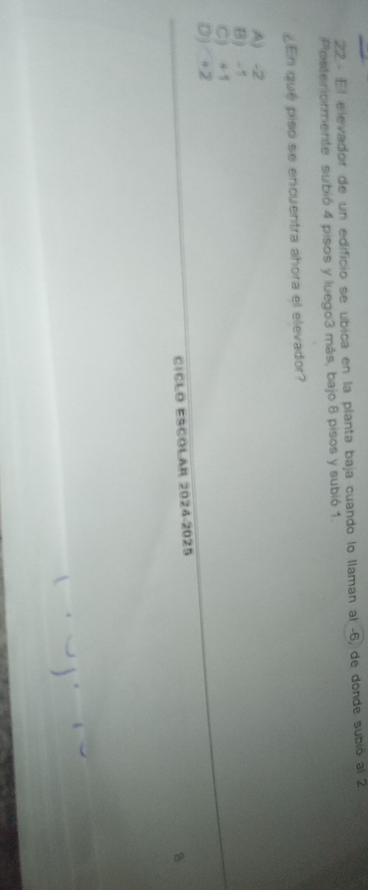 El elevador de un edificio se úbica en la planta baja cuando lo llaman al -6, de donde subió al 2
Posteriormente subió 4 pisos y luego3 más, bajo 8 pisos y subió 1.
¿En qué piso se encuentra ahora el elevador?
A) -2
B) - 1
C) +1
D) +2
CíCło ESColar 2024-2025