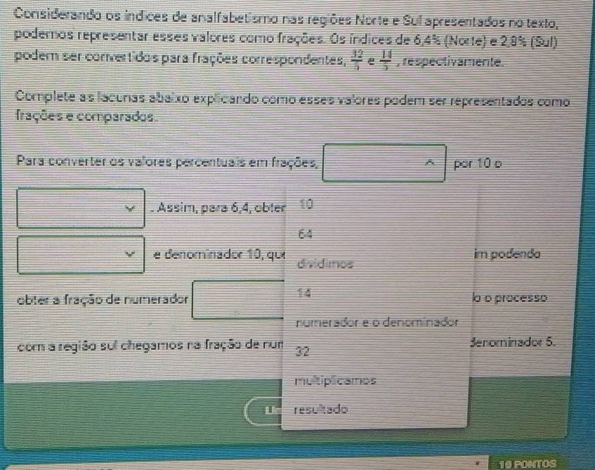 Considerando os índices de analfabetismo nas regiões Norte e Sul apresentados no texto, 
podemos representar esses valores como frações. Os índices de 6, 4% (Norte) e 2,8% (Sul) 
podem ser convertidos para frações correspondentes,  32/5  e  14/5  , respectivamente. 
Complete as lacunas abaixo explicando como esses valores podem ser representados como 
frações e comparados. 
Para converter os valores percentuais em frações, ^wedge  por 10 o
□ * . Assim, para 6, 4, obter 10
64
□ *  e denominador 10, que dividimos im podenda 
obter a fração de numerador □ 14 a o processo 
numerador e o denominador 
com a região sui chegamos na fração de num 32 Senominadoe 5. 
multiplicamos 
U resultado 
10 PONTOS