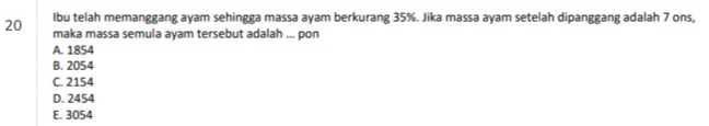 Ibu telah memanggang ayam sehingga massa ayam berkurang 35%. Jika massa ayam setelah dipanggang adalah 7 ons,
20 maka massa semula ayam tersebut adalah ... pon
A. 1854
B. 2054
C. 2154
D. 2454
E. 3054