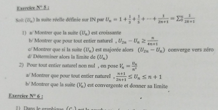 Exercice N° 5 : 
Saft (U_n) la suite réelle définie sur IN par U_n=1+ 1/3 + 1/5 +·s + 1/2n+1 =sumlimits _0^(nfrac 1)2k+1
1) a/ Montrer que la suite (U_n) est croissante 
b/ Montrer que pour tout entier naturel . U_2n-U_n≥  n/4n+1 
c/ Montrer que si la suite (U_n) est majorée alors (U_2n-U_n) converge vers zéro 
d/ Déterminer alors la limite de (U_n)
2) Pour tout entier naturel non nul , on pose V_n=frac U_nn^2
a/ Montrer que pour tout entier naturel ,  (n+1)/2n+1 ≤ U_n≤ n+1
b/ Montrer que la suite (V_n) est convergente et donner sa limite 
Exercice N° 6 : 
1) Dans le graphique