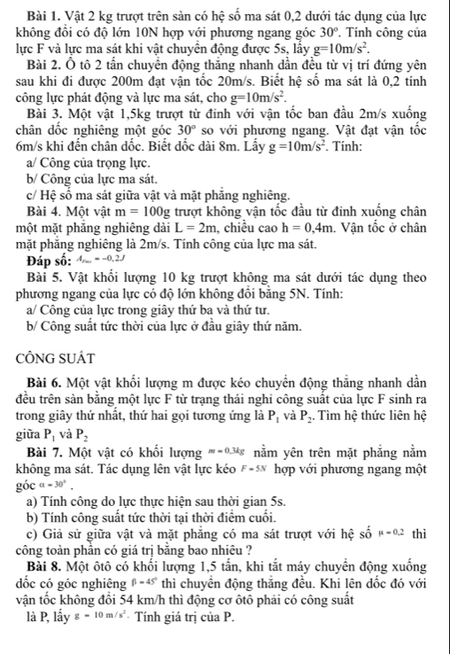 Vật 2 kg trượt trên sản có hệ số ma sát 0,2 dưới tác dụng của lực
không đồi có độ lớn 10N hợp với phương ngang góc 30°. Tính công của
lực F và lực ma sát khi vật chuyển động được 5s, lấy g=10m/s^2.
Bài 2. Ô tô 2 tấn chuyền động thắng nhanh dần đều từ vị trí đứng yên
sau khi đi được 200m đạt vận tốc 20m/s. Biết hệ số ma sát là 0,2 tính
công lực phát động và lực ma sát, cho g=10m/s^2.
Bài 3. Một vật 1,5kg trượt từ đinh với vận tốc ban đầu 2m/s xuống
chân dốc nghiêng một góc 30° so với phương ngang. Vật đạt vận tốc
6m/s khi đến chân dốc. Biết dốc dài 8m. Lấy g=10m/s^2. Tính:
a/ Công của trọng lực.
b/ Công của lực ma sát.
c/ Hệ số ma sát giữa vật và mặt phẳng nghiêng.
Bài 4. Một vật m=100g trượt không vận tốc đầu từ đinh xuống chân
một mặt phẳng nghiêng dài L=2m , chiều cao h=0,4m. Vận tốc ở chân
mặt phăng nghiêng là 2m/s. Tính công của lực ma sát.
Đáp số: A_rm=-0,2J
Bài 5. Vật khối lượng 10 kg trượt không ma sát dưới tác dụng theo
phương ngang của lực có độ lớn không đồi bằng 5N. Tính:
a/ Công của lực trong giây thứ ba và thứ tư.
b/ Công suất tức thời của lực ở đầu giây thứ năm.
CÔNG SUÁT
Bài 6. Một vật khối lượng m được kéo chuyển động thắng nhanh dần
đều trên sản bằng một lực F từ trạng thái nghi công suất của lực F sinh ra
trong giây thứ nhất, thứ hai gọi tương ứng là P_1 và P_2. Tìm hệ thức liên hệ
giữa P_1 và P_2
Bài 7. Một vật có khối lượng m=0.3kg nằm yên trên mặt phẳng nằm
không ma sát. Tác dụng lên vật lực kéo F=5N hợp với phương ngang một
goca=30°.
a) Tính công do lực thực hiện sau thời gian 5s.
b) Tính công suất tức thời tại thời điểm cuối.
c) Giả sử giữa vật và mặt phẳng có ma sát trượt với hệ shat Omu =0.2 thì
công toàn phần có giá trị bằng bao nhiêu ?
Bài 8. Một ôtô có khối lượng 1,5 tấn, khi tắt máy chuyển động xuống
ốc có góc nghiêng beta =45° thì chuyển động thăng đều. Khi lên dốc đó với
vận tốc không đổi 54 km/h thì động cơ ôtô phải có công suất
là P, lấy g=10m/s^2 · Tính giá trị của P.