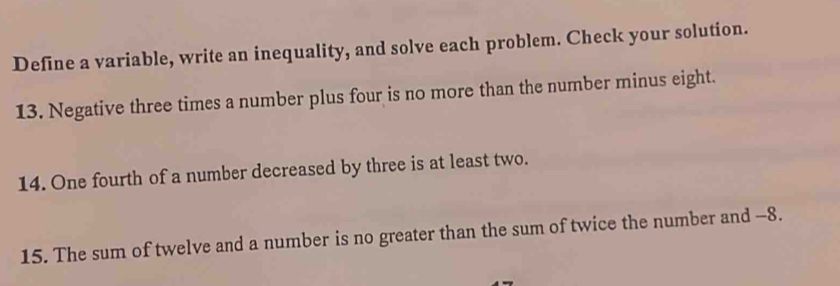 Define a variable, write an inequality, and solve each problem. Check your solution. 
13. Negative three times a number plus four is no more than the number minus eight. 
14. One fourth of a number decreased by three is at least two. 
15. The sum of twelve and a number is no greater than the sum of twice the number and -8.