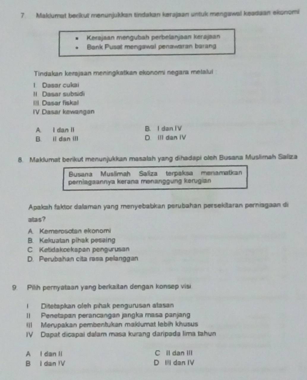 Maklumat berikut menunjukkan tindakan kerajaan untuk mengawal keadaan ekonomi
Kerajaan mengubah perbelanjaan kerajaan
Bank Pusat mengawal penawaran barang
Tindakan kerajaan meningkatkan ekonomi negara melalui
l Dasar cukai
1I Dasar subsidi
III. Dasar fiskal
IV Dasar kewangen
A. I dan II B. I danIV
B. il dan Ⅲl D. II1 dan IV
8. Maklumat berikut menunjukkan masalah yang dihadapi oleh Busana Muslimah Saliza
Busana Muslimah Saliza terpaksa menamatkan
perniagaannya kerana menanggung kerugian
Apakah faktor dalaman yang menyebabkan perubahan persekitaran perniagaan di
atas?
A. Kemerosotan ekonomi
B. Kekuatan pihak pesaing
C Ketidakcekapan pengurusan
D. Perubahan cita rasa pelanggan
9. Pilih pernyataan yang berkaitan dengan konsep visi
I Ditetapkan oleh pihak pengurusan atasan
1] Penetapan perancangan jangka masa panjang
Il1 Merupakan pembentukan maklumat lebih khusus
IV Dapat dicapai dalam masa kurang daripada lima tahun
A I dan Ii C ll dan III
B I dan IV D II dan IV