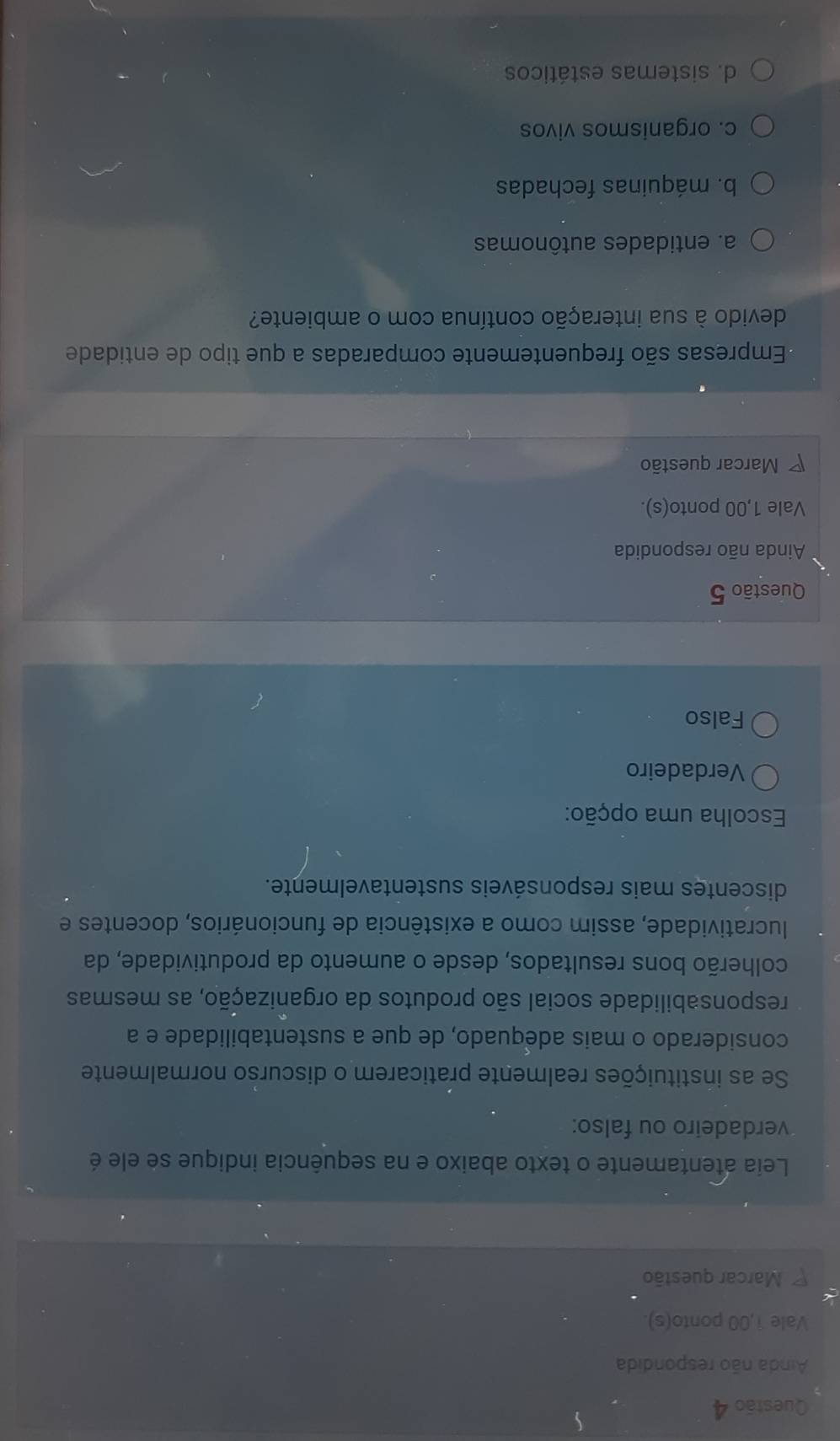 Ainda não respondida
Vale 1,00 ponto(s).
Marcar questão
Leia atentamente o texto abaixo e na sequência indique se ele é
verdadeiro ou falso:
Se as instituições realmente praticarem o discurso normalmente
considerado o mais adequado, de que a sustentabilidade e a
responsabilidade social são produtos da organização, as mesmas
colherão bons resultados, desde o aumento da produtividade, da
lucratividade, assim como a existência de funcionários, docentes e
discentes mais responsáveis sustentavelmente.
Escolha uma opção:
Verdadeiro
Falso
Questão 5
Ainda não respondida
Vale 1,00 ponto(s).
* Marcar questão
Empresas são frequentemente comparadas a que tipo de entidade
devido à sua interação contínua com o ambiente?
a. entidades autônomas
b. máquinas fechadas
c. organismos vivos
d. sistemas estáticos