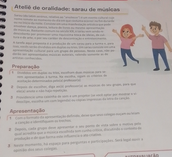 Ateliê de oralidade: sarau de músicas
Sarau (do latim seránus, relativo ao "anoitecer") é um evento cultural cujo
nome remete ao momento do dia em que costuma ocorrer: no fim da tar
ou no início da noite. Consiste em uma manifestação artística que pode
envolver dança, poesia, leitura de livros ou mesmo apresentação
de músicas. Bastante comum no século XIX, o sarau vem sendo re-
descoberto por promover uma riquíssima troca de ideias, de cul-
tura e de arte, e por seu caráter de descontração e entretenimento.
A tarefa aqui proposta é a produção de um sarau para a turma e, pa
isso, vocês serão divididos em duplas ou trios. Um sarau consiste em u
apresentação cultural para um grupo de pessoas. Neste caso, não 
derão ser apresentadas músicas autorais, valendo somente as de
artistas conhecidos.
Preparação
1 Divididos em duplas ou trios, escolham duas músicas para se-
rem apresentadas à turma. Na escolha, sigam os critérios de
aceitação determinados pelo(a) professor(a).
2 Depois de escolher, diga ao(à) professor(a) as músicas do seu grupo, para que
ele(a) anote e não haja repetição.
3 Providencie uma caixinha de som e um projetor (se você optar por mostrar o vi-
deoclipe, escolha um com legenda) ou cópias impressas da letra da canção.
Apresentação
1 Com o formato da apresentação definido, deixe que seus colegas ouçam ou leiam
a canção e identifiquem os trechos.
2 Depois, cada grupo deve apresentar o seu ponto de vista sobre o motivo pelo
qual acredita que a música escolhida tem cunho crítico, discutindo o contexto de
produção e de que forma este influencia o ato criativo.
3 Neste momento, há espaço para perguntas e participações. Será legal ouvir a
opinião dos seus colegas.
Autoavaliação