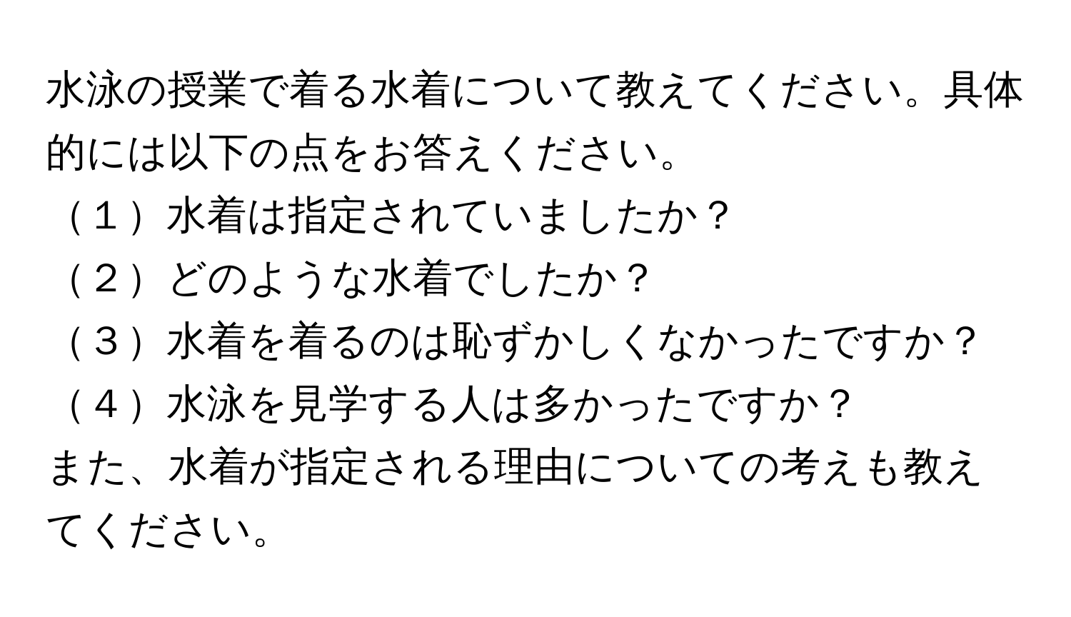 水泳の授業で着る水着について教えてください。具体的には以下の点をお答えください。  
１水着は指定されていましたか？  
２どのような水着でしたか？  
３水着を着るのは恥ずかしくなかったですか？  
４水泳を見学する人は多かったですか？  

また、水着が指定される理由についての考えも教えてください。