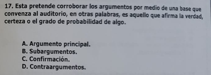 Esta pretende corroborar los argumentos por medio de una base que
convenza al auditorio, en otras palabras, es aquello que afirma la verdad,
certeza o el grado de probabilidad de algo.
A. Argumento principal.
B. Subargumentos.
C. Confirmación.
D. Contraargumentos.