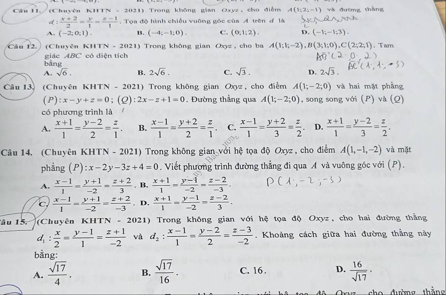 (Chuyên K1 N-2021) Trong không gian Oxyz, cho điểm A(1;2;-1) và đường thắng
d:  (x+2)/2 = y/1 = (z-1)/1 . Tọa độ hình chiếu vuông góc của A trên đ là
A. (-2;0;1). B. (-4;-1;0). C. (0;1;2). D. (-1;-1;3).
Câu 12. (Chuyên KHTN - 2021) Trong không gian Oxyz , cho ba A(1;1;-2),B(3;1;0),C(2;2;1). Tarn
giác ABC có diện tích
bàng
A. sqrt(6). B. 2sqrt(6). C. sqrt(3). D. 2sqrt(3).
Câu 13. (Chuyên KHTN - 2021) Trong không gian Oxyz, cho điểm A(1;-2;0) và hai mặt phẳng
(P): x-y+z=0;(Q): 2x-z+1=0. Đường thẳng qua A(1;-2;0) , song song với (P) và (Q)
có phương trình là
A.  (x+1)/1 = (y-2)/2 = z/1 . B.  (x-1)/1 = (y+2)/2 = z/1 . C.  (x-1)/1 = (y+2)/3 = z/2  D.  (x+1)/1 = (y-2)/3 = z/2 .
Câu 14. (Chuyên KHTN - 2021) Trong không gian với hệ tọa độ Oxyz , cho điểm A(1,-1,-2) và mặt
phằng (P) x-2y-3z+4=0. Viết phương trình đường thẳng đi qua A và vuông góc với (P).
A.  (x-1)/1 = (y+1)/-2 = (z+2)/3 . B.  (x+1)/1 = (y-1)/-2 = (z-2)/-3 .
C  (x-1)/1 = (y+1)/-2 = (z+2)/-3 . D.  (x+1)/1 = (y-1)/-2 = (z-2)/3 .
âu 15. a (Chuyên KHTN - 2021) Trong không gian với hệ tọa độ Oxyz, cho hai đường thằng
d_1: x/2 = (y-1)/1 = (z+1)/-2  và d_2: (x-1)/1 = (y-2)/2 = (z-3)/-2 . Khoảng cách giữa hai đường thằng này
bằng:
A.  sqrt(17)/4 .  sqrt(17)/16 .  16/sqrt(17) ·
B.
C. 16 .
D.
0  đường thắng