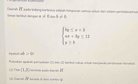 Daerah H pada bidang kartesius adalah himpunan semua solusi dari sistem pertidaksamaa 
linear berikut dengan a!= 0danb!= 0.
beginarrayl by≤ x+3 ax+3y≤ 12 y≥ bendarray.
Apakah ab>0 7 
Putuskan apakah pernyataan (1) dan (2) berikut cukup untuk menjawab pertanyaan tersebut. 
(1) Titik (1,2) terletak pada daerah H
(2) Daerah H berada di atas sumbu- y.