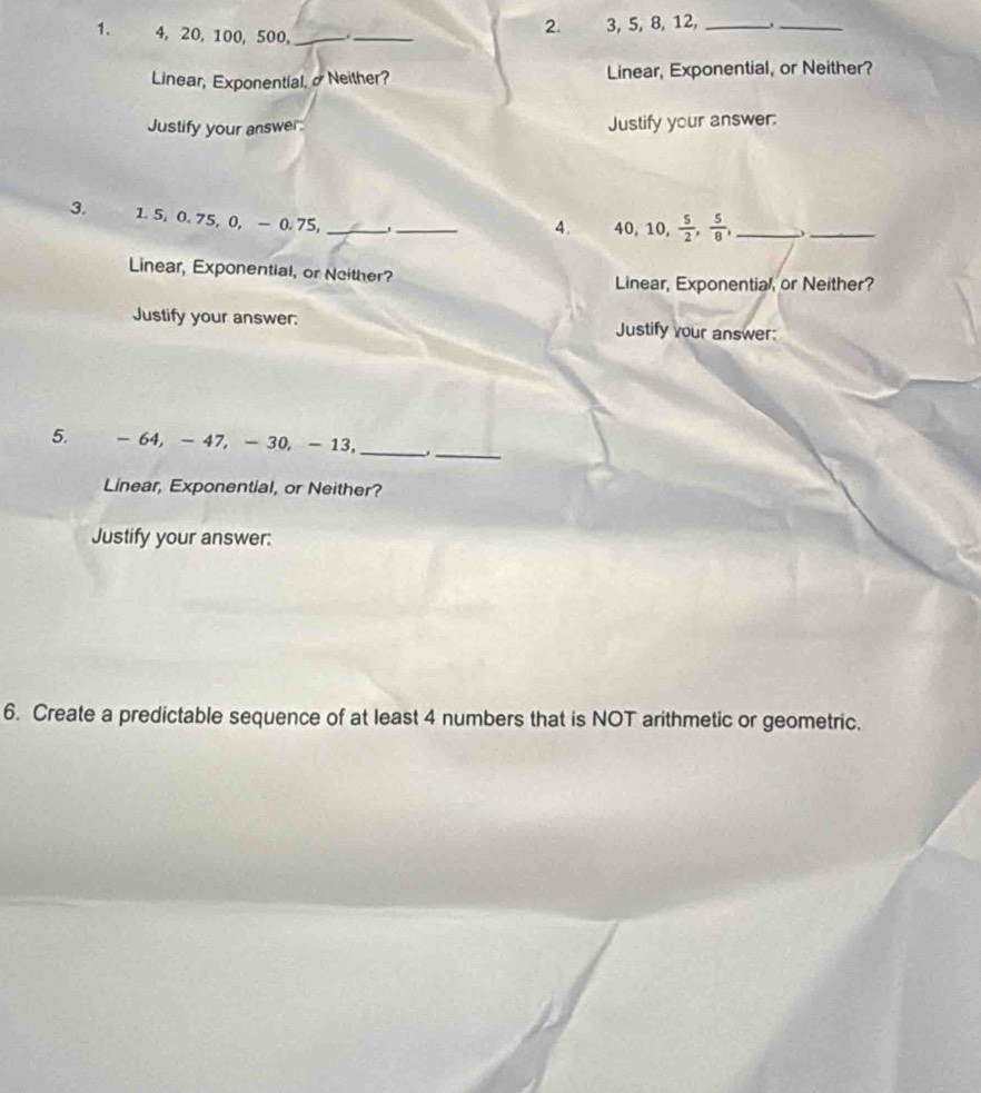 4, 20, 100, 500,_ 
2. 3, 5, 8, 12,_ 
_ 
_ 
Linear, Exponential, σ Neither? Linear, Exponential, or Neither? 
Justify your answer: Justify your answer: 
3. 1.5, 0.75, 0, - 0.75,_ 
_ 
4. 40, 10,  5/2 ,  5/8 , _._ 
Linear, Exponential, or Neither? 
Linear, Exponential, or Neither? 
Justify your answer. Justify your answer: 
_ 
_ 
5. - 64, - 47, - 30, - 13, 
Linear, Exponential, or Neither? 
Justify your answer: 
6. Create a predictable sequence of at least 4 numbers that is NOT arithmetic or geometric.