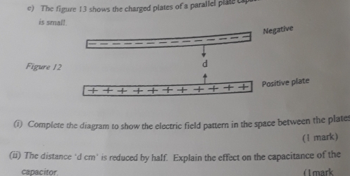 The figure 13 shows the charged plates of a parallel plate ca 
is small. 
Negative 
Figure 12 
d 
+ Positive plate 
(i) Complete the diagram to show the electric field pattern in the space between the plates 
(l mark) 
(ii) The distance‘ d cm ’ is reduced by half. Explain the effect on the capacitance of the 
capacitor. ( mark