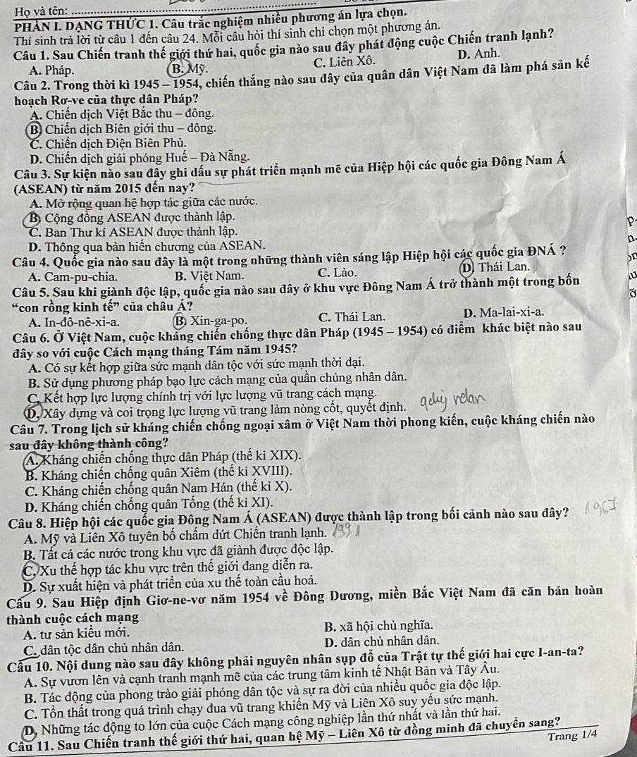 Họ và tên:
PHÀN I. DẠNG THỨC 1. Câu trắc nghiệm nhiều phương án lựa chọn.
Thí sinh trả lời từ câu 1 đến câu 24. Mỗi câu hỏi thí sinh chỉ chọn một phương án.
Câu 1. Sau Chiến tranh thế giới thứ hai, quốc gia nào sau đây phát động cuộc Chiến tranh lạnh?
A. Pháp. B. Mỹ. C. Liên Xô. D. Anh.
Câu 2. Trong thời kì 1945 - 1954, chiến thắng nào sau đây của quân dân Việt Nam đã làm phá sản kế
hoạch Rơ-ve của thực dân Pháp?
A. Chiến dịch Việt Bắc thu - đông.
B Chiến dịch Biên giới thu - đông.
C. Chiến dịch Điện Biên Phủ.
D. Chiến dịch giải phóng Huế - Đà Nẵng.
Câu 3. Sự kiện nào sau đây ghi dầu sự phát triển mạnh mẽ của Hiệp hội các quốc gia Đông Nam Á
(ASEAN) từ năm 2015 đến nay?
A. Mở rộng quan hệ hợp tác giữa các nước.
B Cộng đồng ASEAN được thành lập.
P
C. Ban Thư kí ASEAN được thành lập.
n.
D. Thông qua bản hiến chương của ASEAN.
Câu 4. Quốc gia nào sau đây là một trong những thành viên sáng lập Hiệp hội các quốc gia ĐNÁ ? on
A. Cam-pu-chia. B. Việt Nam. C. Lào. D. Thái Lan.
Câu 5. Sau khi giành độc lập, quốc gia nào sau đây ở khu vực Đông Nam Á trở thành một trong bốn u
“con rồng kinh tế” của châu Á?
A. In-đô-nê-xi-a. B. Xin-ga-po. C. Thái Lan. D. Ma-lai-xi-a.
Câu 6. Ở Việt Nam, cuộc khảng chiến chống thực dân Pháp (1945 - 1954) có điểm khác biệt nào sau
đây so với cuộc Cách mạng tháng Tám năm 1945?
A. Có sự kết hợp giữa sức mạnh dân tộc với sức mạnh thời đại.
B. Sử dụng phương pháp bạo lực cách mạng của quần chúng nhân dân.
C. Kết hợp lực lượng chính trị với lực lượng vũ trang cách mạng.
D. Xây dựng và coi trọng lực lượng vũ trang làm nòng cốt, quyết định.
Câu 7. Trong lịch sử kháng chiến chống ngoại xâm ở Việt Nam thời phong kiến, cuộc kháng chiến nào
sau đây không thành công?
A. Kháng chiến chống thực dân Pháp (thế kỉ XIX).
B. Kháng chiến chống quân Xiêm (thế kỉ XVIII).
C. Kháng chiến chống quân Nam Hán (thế kỉ X).
D. Kháng chiến chống quân Tống (thế ki XI).
Câu 8. Hiệp hội các quốc gia Đông Nam Á (ASEAN) được thành lập trong bối cảnh nào sau đây?
A. Mỹ và Liên Xô tuyên bố chấm dứt Chiến tranh lạnh.
B. Tất cả các nước trong khu vực đã giành được độc lập.
C, Xu thế hợp tác khu vực trên thế giới đang diễn ra.
D. Sự xuất hiện và phát triển của xu thế toàn cầu hoá.
Cầu 9. Sau Hiệp định Giơ-ne-vơ năm 1954 về Đông Dương, miền Bắc Việt Nam đã căn bản hoàn
thành cuộc cách mạng
A. tư sản kiều mới. B. xã hội chủ nghĩa.
Co dân tộc dân chủ nhân dân. D. dân chủ nhân dân.
Cầu 10. Nội dung nào sau đây không phải nguyên nhân sụp đổ của Trật tự thế giới hai cực I-an-ta?
A. Sự vươn lên và cạnh tranh mạnh mẽ của các trung tâm kinh tế Nhật Bản và Tây Âu.
B. Tác động của phong trào giải phóng dân tộc và sự ra đời của nhiều quốc gia độc lập.
C. Tổn thất trong quá trình chạy đua vũ trang khiến Mỹ và Liên Xô suy yếu sức mạnh.
D, Những tác động to lớn của cuộc Cách mạng công nghiệp lần thứ nhất và lần thứ hai.
Câu 11. Sau Chiến tranh thế giới thứ hai, quan hệ Mỹ - Liên Xô từ đồng minh đã chuyển sang?
Trang 1/4