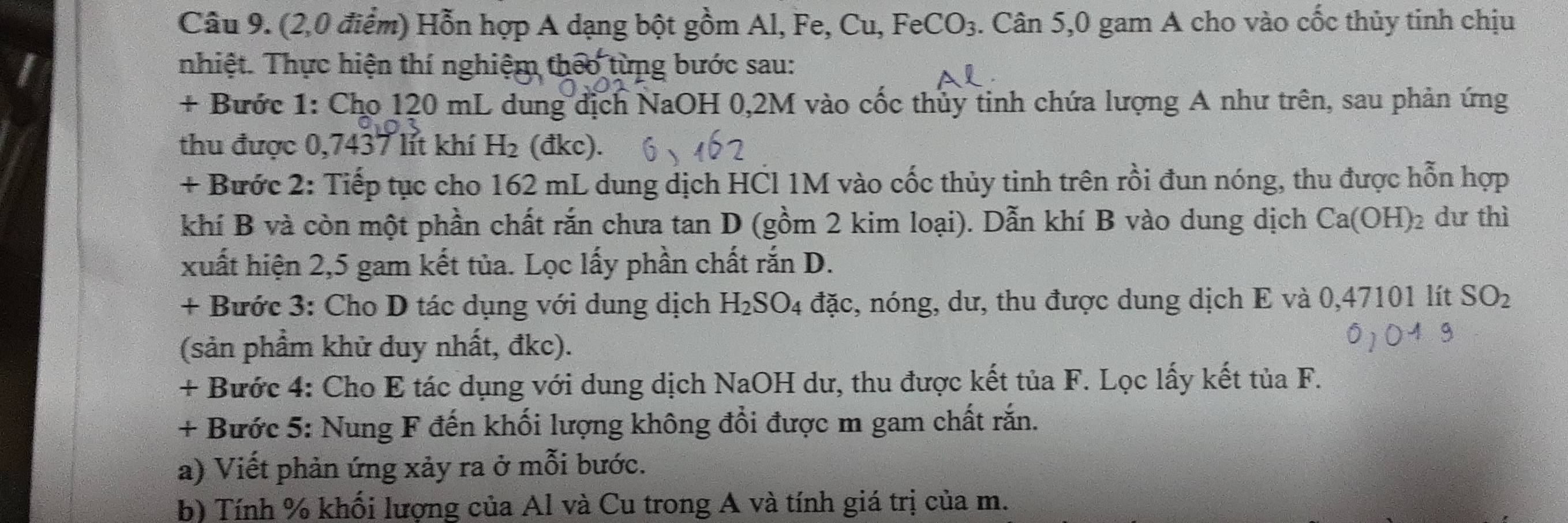 (2,0 điểm) Hỗn hợp A dạng bột gồm Al, Fe, Cu, F eCO_3. Cân 5,0 gam A cho vào cốc thủy tinh chịu 
nhiệt. Thực hiện thí nghiệm theo từng bước sau: 
+ Bước 1: Cho 120 mL dung địch NaOH 0,2M vào cốc thủy tinh chứa lượng A như trên, sau phản ứng 
thu được 0,7437 lít khí H_2 (đkc). 
+ Bước 2: Tiếp tục cho 162 mL dung dịch HCl 1M vào cốc thủy tinh trên rồi đun nóng, thu được hỗn hợp 
khí B và còn một phần chất rắn chưa tan D (gồm 2 kim loại). Dẫn khí B vào dung dịch Ca(OH)_2 dư thì 
xuất hiện 2,5 gam kết tủa. Lọc lấy phần chất rắn D. 
+ Bước 3: Cho D tác dụng với dung dịch H_2SO_4 đặc, nóng, dư, thu được dung dịch E và 0,47101 lít SO_2
(sản phầm khử duy nhất, đkc). 
+ Bước 4: Cho E tác dụng với dung dịch NaOH dư, thu được kết tủa F. Lọc lấy kết tủa F. 
+ Bước 5: Nung F đến khối lượng không đổi được m gam chất rắn. 
a) Viết phản ứng xảy ra ở mỗi bước. 
b) Tính % khối lượng của Al và Cu trong A và tính giá trị của m.