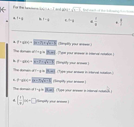 For the lunctions f(x)=x-7 and g(x)=sqrt(x-5) , find each of the following functions
a. f+g b. f-g C、 f· g d.  f/g  e.  g/f 
a. (f+g)(x)=(x-7)+sqrt(x-5) (Simplify your answer.)
The domain of f+g is (5,∈fty ). (Type your answer in interval notation.)
b. (f-g)(x)=x-7-sqrt(x-5) (Simplify your answer.)
The domain of f-g is (5,∈fty ). (Type your answer in interval notation.)
c. (f· g)(x)=(x-7)sqrt(x-5) (Simplify your answer.)
The domain of f· g is [5,∈fty ). (Type your answer in interval notation.)
d. ( f/g )(x)=□ (Simplify your answer.)