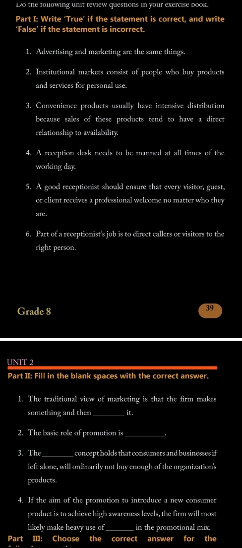 Do the following unit review questions in your exercise book. 
Part I: Write ‘True’ if the statement is correct, and write 
‘False’ if the statement is incorrect. 
1. Advertising and marketing are the same things. 
2. Institutional markets consist of people who buy products 
and services for personal use. 
3. Convenience products usually have intensive distribution 
because sales of these products tend to have a direct 
relationship to availability 
4. A reception desk needs to be manned at all times of the 
working day. 
5. A good receptionist should ensure that every visitor, guest, 
or client receives a professional welcome no matter who they 
are. 
6. Part of a receptionist’s job is to direct callers or visitors to the 
right person. 
Grade 8 
39 
UNIT 2 
Part II: Fill in the blank spaces with the correct answer. 
1. The traditional view of marketing is that the firm makes 
something and then_ it. 
2. The basic role of promotion is_ . 
3. The_ concept holds that consumers and businesses if 
left alone, will ordinarily not buy enough of the organization's 
products. 
4. If the aim of the promotion to introduce a new consumer 
product is to achieve high awareness levels, the firm will most 
likely make heavy use of_ in the promotional mix. 
Part III: Choose the correct answer for the