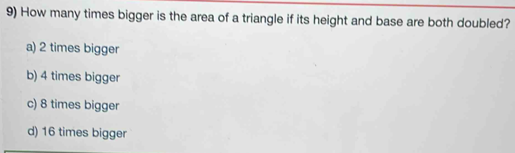 How many times bigger is the area of a triangle if its height and base are both doubled?
a) 2 times bigger
b) 4 times bigger
c) 8 times bigger
d) 16 times bigger