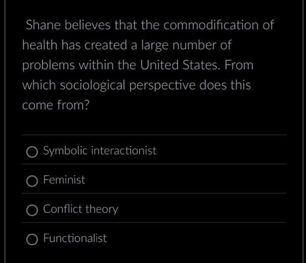 Shane believes that the commodification of
health has created a large number of
problems within the United States. From
which sociological perspective does this
come from?
_
Symbolic interactionist
_
Feminist
_
Conflict theory
_
Functionalist