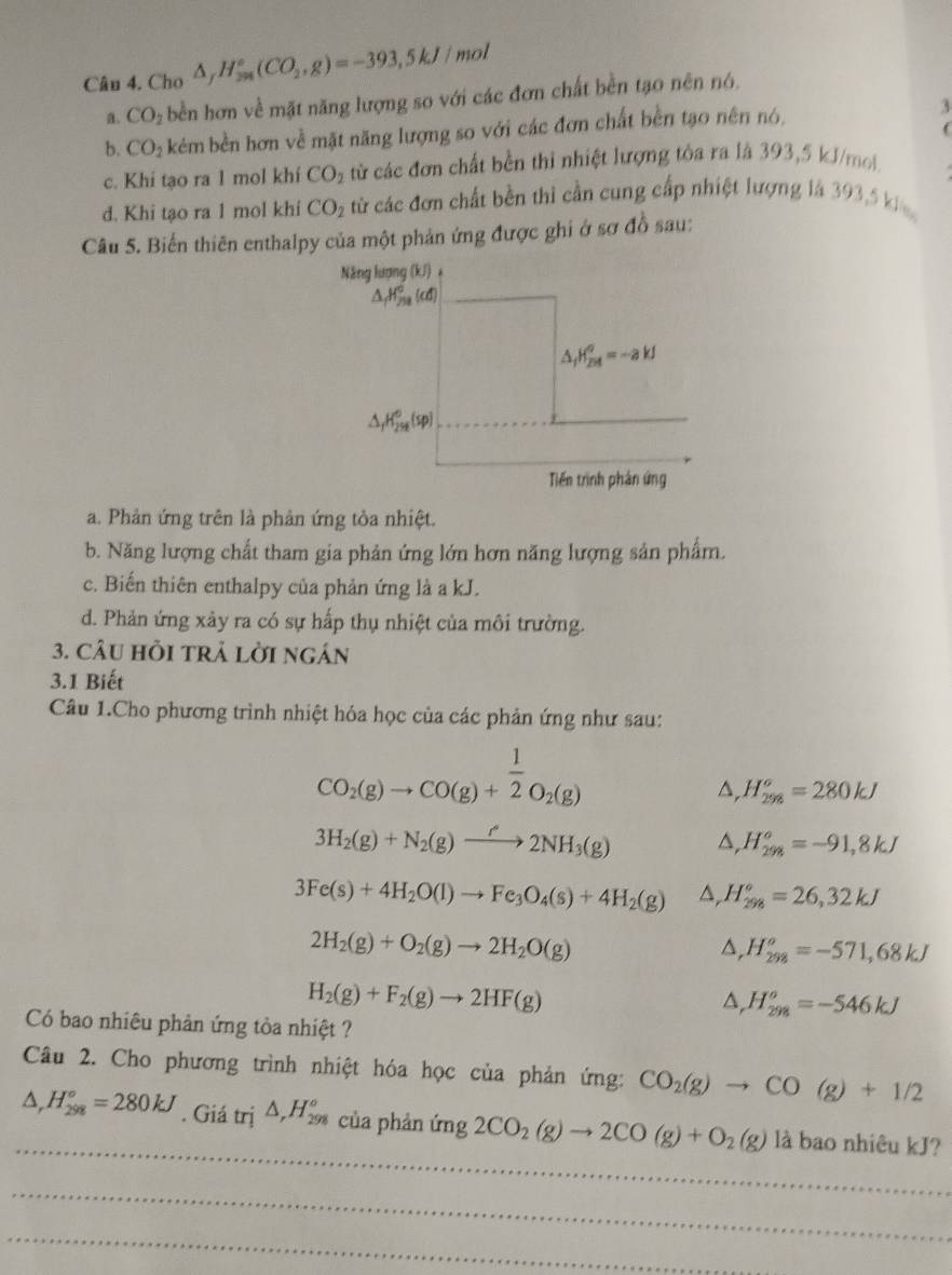 Cho △ _fH_(2m)°(CO_2,g)=-393,5kJ/mol
a. CO_2 bền hơn về mặt năng lượng so với các đơn chất bền tạo nên nó.
b. CO_2 kẻm bền hơn về mặt năng lượng so với các đơn chất bền tạo nên nó, 3
(
c. Khi tạo ra 1 mol khí CO_2 từ các đơn chất bền thi nhiệt lượng tòa ra là 393,5 kJ/mol..
d. Khi tạo ra 1 mol khi CO_2 từ các đơn chất bền thì cần cung cấp nhiệt lượng là 393,5 k
Câu 5. Biển thiên enthalpy của một phản ứng được ghi ở sơ đồ sau:
Năng lượng (kJ) +
△ _fH_f^((circ)(cd)
△ _f)H_(2M)^o=-ak
△ _fH_(25t)^0(sp)
Tiến trình phân ứng
a. Phản ứng trên là phản ứng tỏa nhiệt.
b. Năng lượng chất tham gia phản ứng lớn hơn năng lượng sản phẩm.
c. Biến thiên enthalpy của phản ứng là a kJ.
d. Phản ứng xảy ra có sự hấp thụ nhiệt của môi trường.
3. câU HồI tRả lời ngán
3.1 Biết
Câu 1.Cho phương trình nhiệt hóa học của các phản ứng như sau:
CO_2(g)to CO(g)+ 1/2 O_2(g)
△ _rH_(298)^o=280kJ
3H_2(g)+N_2(g)to 2NH_3(g) △ ,H_(298)^o=-91,8kJ
3Fe(s)+4H_2O(l)to Fe_3O_4(s)+4H_2(g) △, H_(298)°=26,32kJ
2H_2(g)+O_2(g)to 2H_2O(g)
△, H_(298)^o=-571,68kJ
H_2(g)+F_2(g)to 2HF(g)
a, H_(298)^o=-546kJ
Có bao nhiêu phản ứng tòa nhiệt ?
Câu 2. Cho phương trình nhiệt hóa học của phản ứng: CO_2(g)to CO(g)+1/2
_
△ _rH_(298)°=280kJ. Giá trị △ _rH_(298)^o của phản m^2 2CO_2(g)to 2CO(g)+O_2(g) là bao nhiêu kJ?
_
_
_