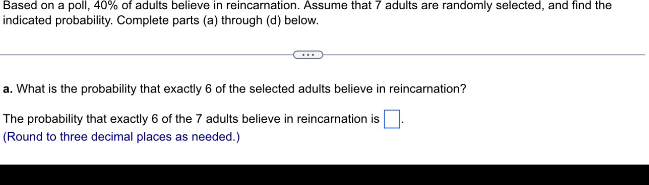 Based on a poll, 40% of adults believe in reincarnation. Assume that 7 adults are randomly selected, and find the 
indicated probability. Complete parts (a) through (d) below. 
a. What is the probability that exactly 6 of the selected adults believe in reincarnation? 
The probability that exactly 6 of the 7 adults believe in reincarnation is □. 
(Round to three decimal places as needed.)