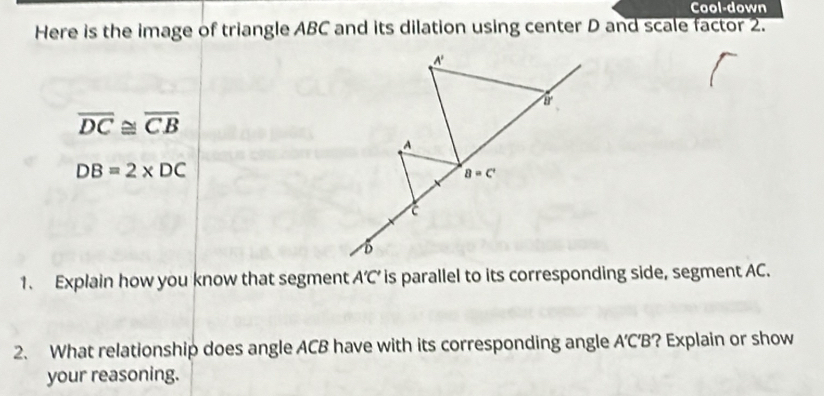 Cool-down
Here is the image of triangle ABC and its dilation using center D and scale factor 2.
overline DC≌ overline CB
DB=2* DC
1. Explain how you know that segment A'C' is parallel to its corresponding side, segment AC.
2. What relationship does angle ACB have with its corresponding angle A’CB? Explain or show
your reasoning.