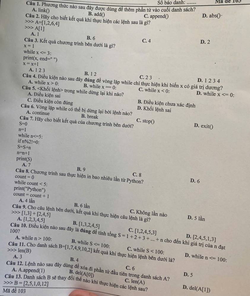 Số báo danh: Má đe 103
Câu 1. Phương thức nào sau đây được dùng để thêm phần tử vào cuối danh sách?
A. link() B. add()
C. append() D. abs()
Câu 2. Hãy cho biết kết quả khi thực hiện các lệnh sau là gì?
A=[1,2,6,4]
A[1]
A. 1 B. 6 C. 4
D. 2
Câu 3. Kết quả chương trình bên dưới là gì?
x=1
while x "
print x , e nd= ")
x=x+1
A. 1 2 3 B. 1 2 C. 2 3
D. 1 2 3 4
Câu 4. Điều kiện nào sau đây đúng đề vòng lặp while chỉ thực hiện khi biến x có giá trị dương?
A. while x>0 B. while x=0: C. while x<0</tex> . D. while x
Câu 5. lenh> trong while dừng lại khi nào?
.
A. Điều kiện sai B. Điều kiện chưa xác định
C. Điều kiện còn đúng D. Khối lệnh sai
Câu 6. Vòng lặp while có thể bị dừng lại bởi lệnh nào?
A. continue B. break
Câu 7. Hãy cho biết kết quả của chương trình bên dưới?
S=0
C. stopO
D. exit()
n=1
while n
if n% 2!=0:
S=S+n
n=n+1
print(S)
A. 7 B. 9
Câu 8, Chương trình sau thực hiện in bao nhiêu lần từ Python? D. 6
count =0
C. 8
while count <5</tex>
print( ''Python'')
count =count+1
A. 4lar B. 6 lần C. Không lần nào
Câu 9. Cho câu lệnh bên dưới, kết quả khi thực hiện câu lệnh là gì? D. 5 lần
[1,3]+[2,4,5]
A. [1,2,3,4,5] B. [1,3,2,4,5]
100? C. [1,2,4,5,3] D. [2,4,5,1,3]
Câu 10. Điều kiện nào sau đây là đúng đề tính tổng S=1+2+3+...+n cho đến khi giá trị của n đạt
A. while n>100:
Câu 11. Cho danh sách B=[1,7,4,9,10,2] S .
B. while C. while D. while n
len(B) S<100</tex> .
kết quả khi thực hiện lệnh bên dưới là?
A. 3 B. 4
.
C. 6
Câu 12. Lệnh nào sau đây dùng để xóa đi phần tử đầu tiên trong danh sách A?
A. A.append(1) B. de I(A[0])
D. 5
C. len(A) D. del(A[1])
B=[2,5,1,0,12] 3 sẽ thay đổi thế nào khi thực hiện các lệnh sau?
Mã đề 103