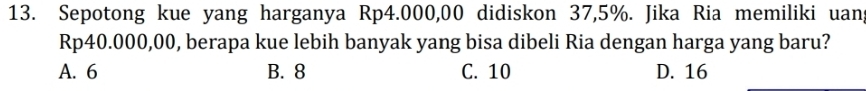 Sepotong kue yang harganya Rp4.000,00 didiskon 37,5%. Jika Ria memiliki uang
Rp40.000,00, berapa kue lebih banyak yang bisa dibeli Ria dengan harga yang baru?
A. 6 B. 8 C. 10 D. 16