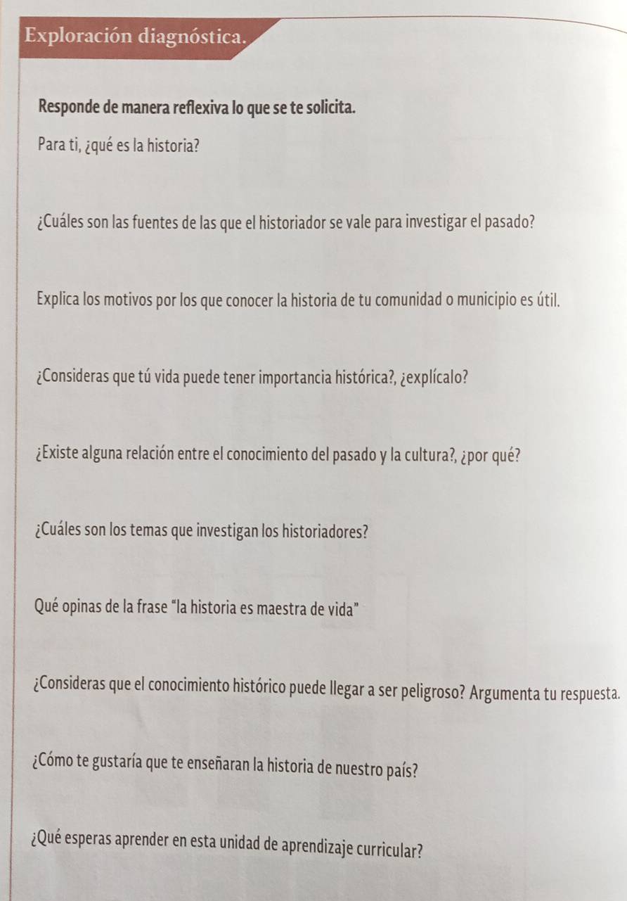 Exploración diagnóstica. 
Responde de manera reflexiva lo que se te solicita. 
Para ti, ¿qué es la historia? 
¿Cuáles son las fuentes de las que el historiador se vale para investigar el pasado? 
Explica los motivos por los que conocer la historia de tu comunidad o municipio es útil. 
¿Consideras que tú vida puede tener importancia histórica?, ¿explícalo? 
¿Existe alguna relación entre el conocimiento del pasado y la cultura?, ¿por qué? 
¿Cuáles son los temas que investigan los historiadores? 
Qué opinas de la frase “la historia es maestra de vida” 
¿Consideras que el conocimiento histórico puede llegar a ser peligroso? Argumenta tu respuesta. 
¿Cómo te gustaría que te enseñaran la historia de nuestro país? 
¿Qué esperas aprender en esta unidad de aprendizaje curricular?