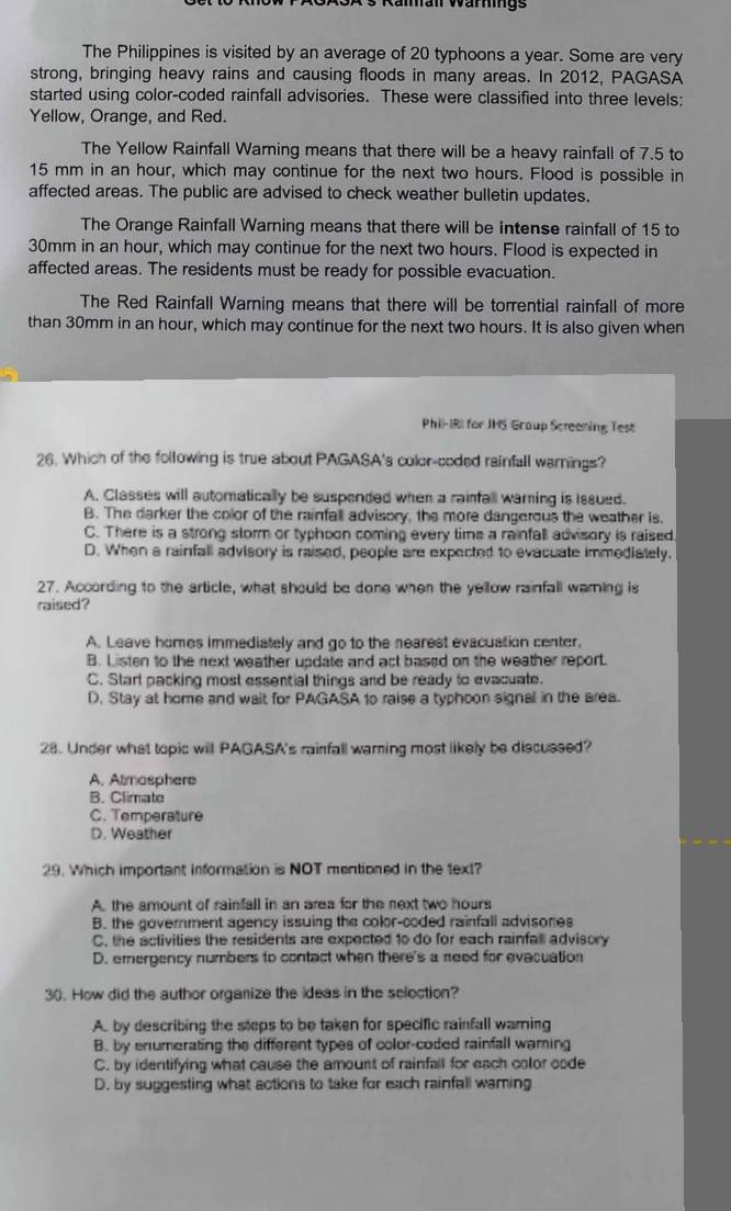 Räman Wärmngs
The Philippines is visited by an average of 20 typhoons a year. Some are very
strong, bringing heavy rains and causing floods in many areas. In 2012, PAGASA
started using color-coded rainfall advisories. These were classified into three levels:
Yellow, Orange, and Red.
The Yellow Rainfall Warning means that there will be a heavy rainfall of 7.5 to
15 mm in an hour, which may continue for the next two hours. Flood is possible in
affected areas. The public are advised to check weather bulletin updates.
The Orange Rainfall Warning means that there will be intense rainfall of 15 to
30mm in an hour, which may continue for the next two hours. Flood is expected in
affected areas. The residents must be ready for possible evacuation.
The Red Rainfall Warning means that there will be torrential rainfall of more
than 30mm in an hour, which may continue for the next two hours. It is also given when
Phil-IRI for JHS Group Screaning Test
26. Which of the following is true about PAGASA's color-coded rainfall warnings?
A. Classes will automatically be suspended when a rainfall warning is issued.
B. The darker the color of the rainfall advisory, the more dangerous the weather is.
C. There is a strong storm or typhoon coming every time a rainfall advisory is raised
D. When a rainfall advisory is raised, people are expected to evacuate immediately.
27. According to the article, what should be done when the yellow rainfall warning is
raised?
A. Leave homes immediately and go to the nearest evacuation center.
B. Listen to the next weather update and act based on the weather report.
C. Start packing most essential things and be ready to evacuate.
D. Stay at home and wait for PAGASA to raise a typhoon signal in the area.
28. Under what topic will PAGASA's rainfall warning most likely be discussed?
A. Almasphere
B. Climate
C. Temperature
D. Weather
29. Which important information is NOT mentioned in the text?
A. the amount of rainfall in an area for the next two hours
B. the goverment agency issuing the color-coded rainfall advisones
C. the activities the residents are expected 1o do for each rainfall advisory
D. emergency numbers to contact when there's a need for evacuation
30. How did the author organize the ideas in the selection?
A. by describing the steps to be taken for specific rainfall warning
B. by enumerating the different types of color-coded rainfall waming
C. by identifying what cause the amount of rainfall for each color code
D. by suggesting what actions to take for each rainfall waming