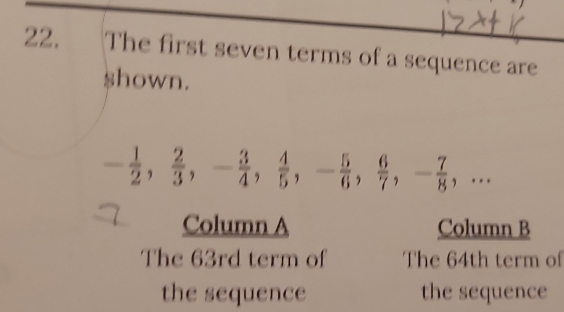 The first seven terms of a sequence are 
$hown.
- 1/2 ,  2/3 , - 3/4 ,  4/5 , - 5/6 ,  6/7 , - 7/8 ,... 
Column A Column B 
The 63rd term of The 64th term of 
the sequence the sequence