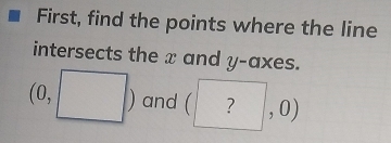 First, find the points where the line 
intersects the x and y -axes.
(0,□ ) and (?,0)