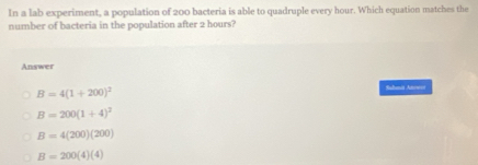 In a lab experiment, a population of 200 bacteria is able to quadruple every hour. Which equation matches the
number of bacteria in the population after 2 hours?
Answer
B=4(1+200)^2
Sahmii Atowós
B=200(1+4)^2
B=4(200)(200)
B=200(4)(4)