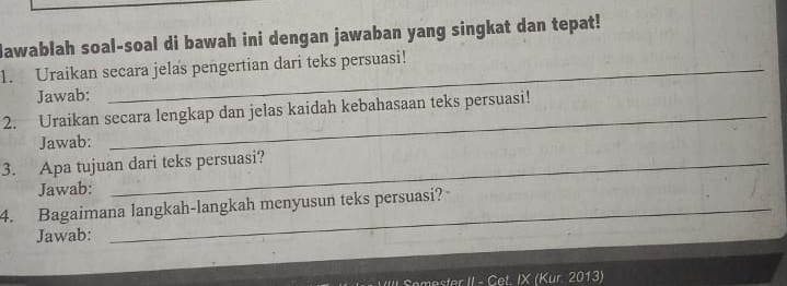 Hawablah soal-soal di bawah ini dengan jawaban yang singkat dan tepat! 
1. Uraikan secara jelas pengertian dari teks persuasi! 
Jawab: 
2. Uraikan secara lengkap dan jelas kaidah kebahasaan teks persuasi! 
Jawab: 
_ 
3. Apa tujuan dari teks persuasi? 
Jawab: 
4. Bagaimana langkah-langkah menyusun teks persuasi? 
Jawab: 
mester II - Cet. IX (Kur 2013)