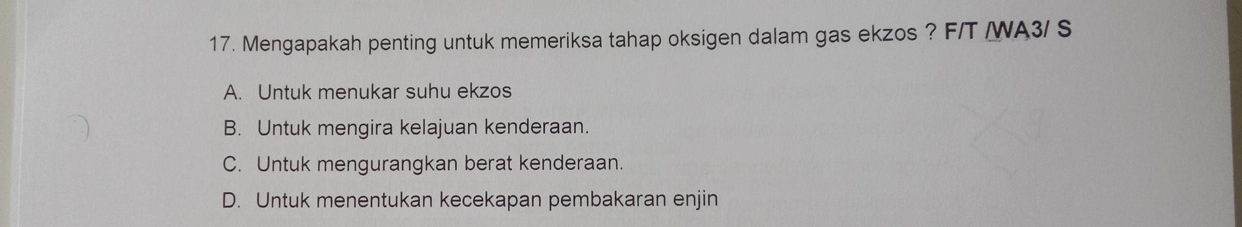 Mengapakah penting untuk memeriksa tahap oksigen dalam gas ekzos ? F/T /WA3/ S
A. Untuk menukar suhu ekzos
B. Untuk mengira kelajuan kenderaan.
C. Untuk mengurangkan berat kenderaan.
D. Untuk menentukan kecekapan pembakaran enjin