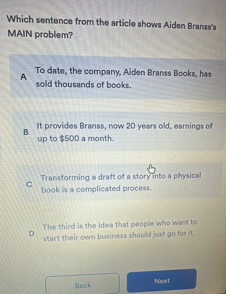 Which sentence from the article shows Aiden Branss's
MAIN problem?
A
To date, the company, Aiden Branss Books, has
sold thousands of books.
It provides Branss, now 20 years old, earnings of
B
up to $500 a month.
Transforming a draft of a story into a physical
C
book is a complicated process.
The third is the idea that people who want to
start their own business should just go for it.
Next
Back