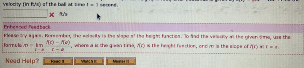 velocity (in ft/s) of the ball at time t=1 sec ond.
ft/s
Enhanced Feedback 
Please try again. Remember, the velocity is the slope of the height function. To find the velocity at the given time, use the 
formula m=limlimits _tto a (f(t)-f(a))/t-a  , where a is the given time, f(t) is the height function, and m is the slope of f(t) at t=a. 
Need Help? Read It Watch It Master it