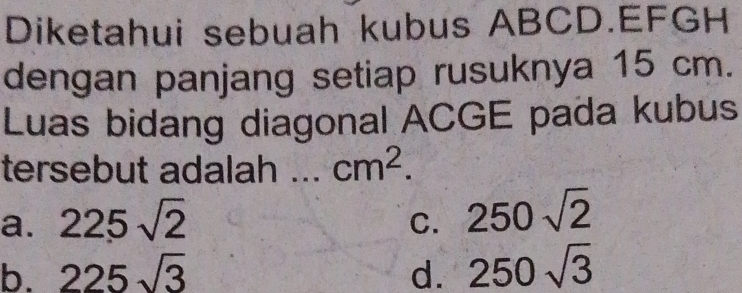 Diketahui sebuah kubus ABCD. EFGH
dengan panjang setiap rusuknya 15 cm.
Luas bidang diagonal ACGE pada kubus
tersebut adalah .. cm^2.
a. 225sqrt(2)
C. 250sqrt(2)
b. 225sqrt(3) d. 250sqrt(3)