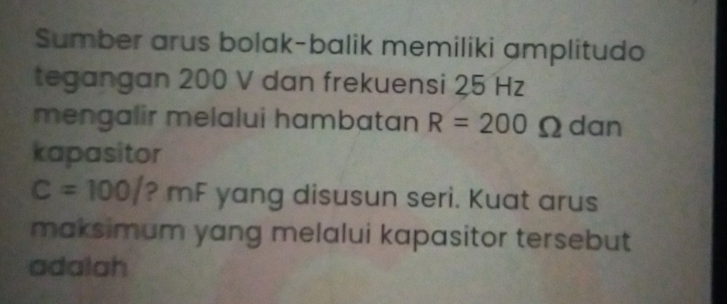 Sumber arus bolak-balik memiliki amplitudo 
tegangan 200 V dan frekuensi 25 Hz
mengalir melalui hambatan R=200Omega dan 
kapasitor
C=100/ ? mF yang disusun seri. Kuat arus 
maksimum yang melalui kapasitor tersebut 
adalah