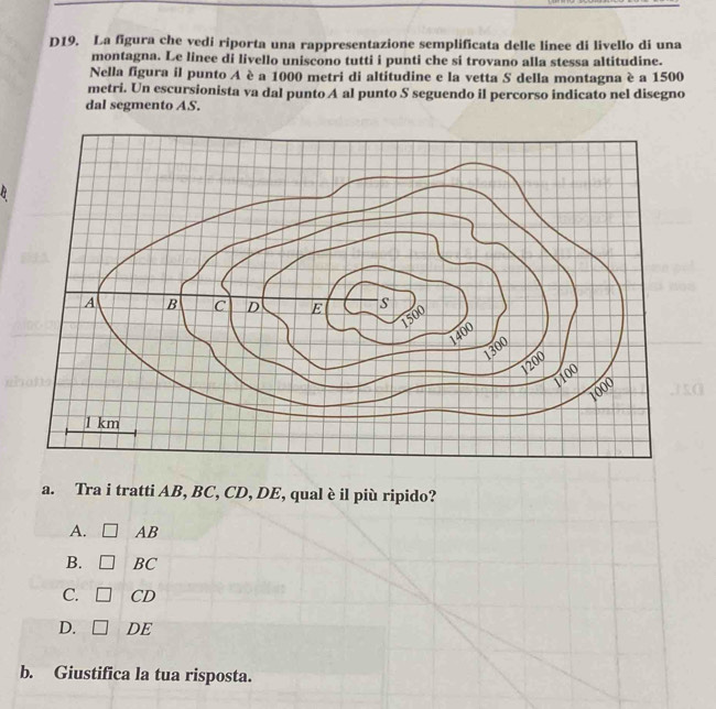 D19. La figura che vedi riporta una rappresentazione semplificata delle linee di livello di una
montagna. Le linee di livello uniscono tutti i punti che si trovano alla stessa altitudine.
Nella figura il punto A è a 1000 metri di altitudine e la vetta S della montagna è a 1500
metri. Un escursionista va dal punto A al punto S seguendo il percorso indicato nel disegno
dal segmento AS.
a. Tra i tratti AB, BC, CD, DE, qual è il più ripido?
A. □ AB
B. □ BC
C. □ CD
D. □ DE
b. Giustifica la tua risposta.